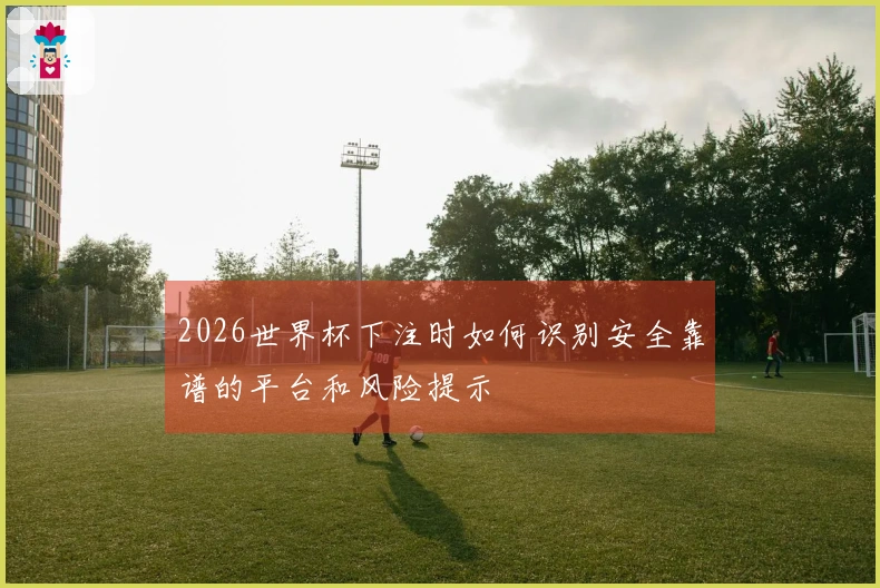 2026世界杯下注时如何识别安全靠谱的平台和风险提示