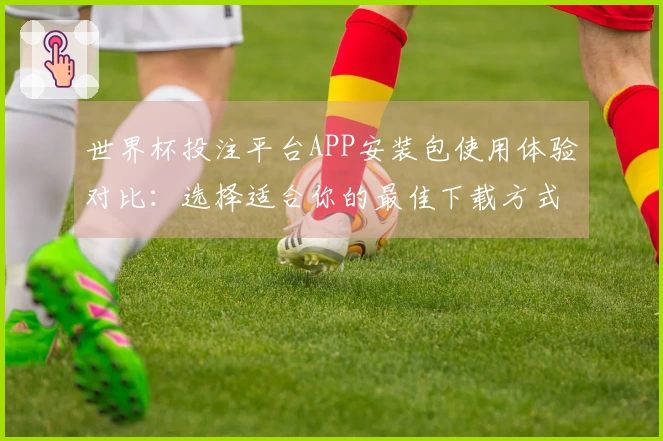 世界杯投注平台APP安装包使用体验对比：选择适合你的最佳下载方式