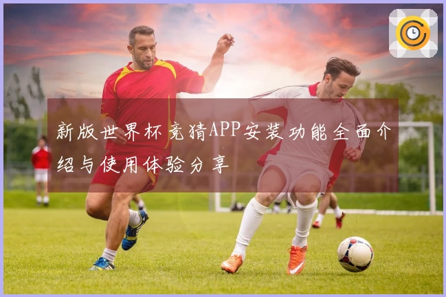 新版世界杯竞猜APP安装功能全面介绍与使用体验分享